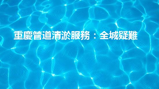 重慶管道清淤服務：全城疑難堵點，我來解決！
